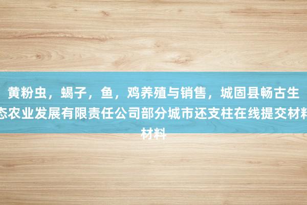 黄粉虫，蝎子，鱼，鸡养殖与销售，城固县畅古生态农业发展有限责任公司部分城市还支柱在线提交材料