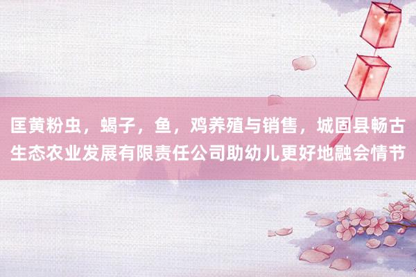 匡黄粉虫,蝎子,鱼,鸡养殖与销售,城固县畅古生态农业发展有限责任公司助幼儿更好地融会情节