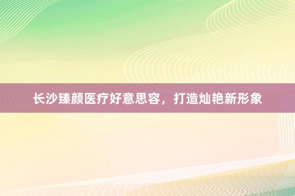 长沙臻颜医疗好意思容，打造灿艳新形象