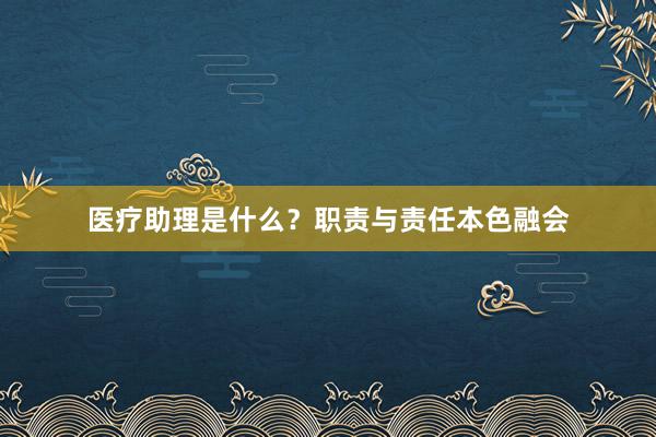 医疗助理是什么？职责与责任本色融会
